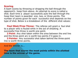 Scoring

A team scores by throwing or dropping the ball through the
opponent’s hoop from above. An attempt to score is called a
shot. Each time a player successfully puts the ball through the
hoop their team is awarded one, two, or three points. The
number of points given for each successful shot depends on the
type of shot. Below is a breakdown of the different shot values:

Foul Shot/Free Throw: The referee will grant a foul shot

to a player who is fouled while in the act of shooting. A
successful free throw is worth one point.
2 Point: Any shot taken within the area between the end line
and the three point arc is worth two points if it goes in.
3 Pointer: Any successful shot taken behind the three-point
line is worth three points.

And the Winner is...
The team that scores the most points within the allotted
time is the winner of the game.

 