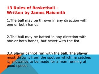 13 Rules of Basketball Written by James Naismith
1.The ball may be thrown in any direction with
one or both hands.
2.The ball may be batted in any direction with
one or both hands, but never with the fist.
3.A player cannot run with the ball. The player
must throw it from the spot on which he catches
it, allowance to be made for a man running at
good speed.

 