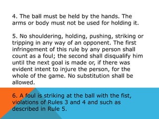 4. The ball must be held by the hands. The
arms or body must not be used for holding it.
5. No shouldering, holding, pushing, striking or
tripping in any way of an opponent. The first
infringement of this rule by any person shall
count as a foul; the second shall disqualify him
until the next goal is made or, if there was
evident intent to injure the person, for the
whole of the game. No substitution shall be
allowed.

6. A foul is striking at the ball with the fist,
violations of Rules 3 and 4 and such as
described in Rule 5.

 