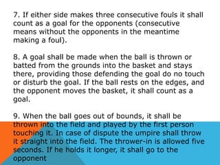 7. If either side makes three consecutive fouls it shall
count as a goal for the opponents (consecutive
means without the opponents in the meantime
making a foul).

8. A goal shall be made when the ball is thrown or
batted from the grounds into the basket and stays
there, providing those defending the goal do no touch
or disturb the goal. If the ball rests on the edges, and
the opponent moves the basket, it shall count as a
goal.
9. When the ball goes out of bounds, it shall be
thrown into the field and played by the first person
touching it. In case of dispute the umpire shall throw
it straight into the field. The thrower-in is allowed five
seconds. If he holds it longer, it shall go to the
opponent

 