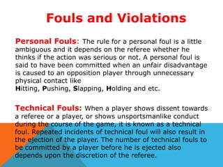 Fouls and Violations
Personal Fouls: The rule for a personal foul is a little

ambiguous and it depends on the referee whether he
thinks if the action was serious or not. A personal foul is
said to have been committed when an unfair disadvantage
is caused to an opposition player through unnecessary
physical contact like
Hitting, Pushing, Slapping, Holding and etc.

Technical Fouls: When a player shows dissent towards
a referee or a player, or shows unsportsmanlike conduct
during the course of the game, it is known as a technical
foul. Repeated incidents of technical foul will also result in
the ejection of the player. The number of technical fouls to
be committed by a player before he is ejected also
depends upon the discretion of the referee.

 