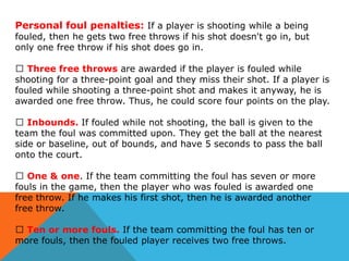 Personal foul penalties: If a player is shooting while a being

fouled, then he gets two free throws if his shot doesn't go in, but
only one free throw if his shot does go in.
⦁ Three free throws are awarded if the player is fouled while
shooting for a three-point goal and they miss their shot. If a player is
fouled while shooting a three-point shot and makes it anyway, he is
awarded one free throw. Thus, he could score four points on the play.
⦁ Inbounds. If fouled while not shooting, the ball is given to the
team the foul was committed upon. They get the ball at the nearest
side or baseline, out of bounds, and have 5 seconds to pass the ball
onto the court.
⦁ One & one. If the team committing the foul has seven or more
fouls in the game, then the player who was fouled is awarded one
free throw. If he makes his first shot, then he is awarded another
free throw.
⦁ Ten or more fouls. If the team committing the foul has ten or
more fouls, then the fouled player receives two free throws.

 