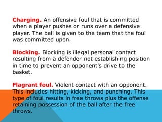 Charging. An offensive foul that is committed
when a player pushes or runs over a defensive
player. The ball is given to the team that the foul
was committed upon.
Blocking. Blocking is illegal personal contact
resulting from a defender not establishing position
in time to prevent an opponent's drive to the
basket.
Flagrant foul. Violent contact with an opponent.
This includes hitting, kicking, and punching. This
type of foul results in free throws plus the offense
retaining possession of the ball after the free
throws.

 