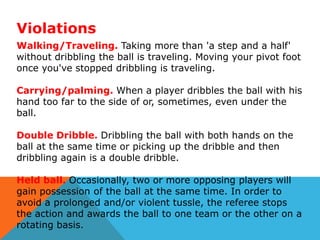 Violations
Walking/Traveling. Taking more than 'a step and a half'
without dribbling the ball is traveling. Moving your pivot foot
once you've stopped dribbling is traveling.
Carrying/palming. When a player dribbles the ball with his
hand too far to the side of or, sometimes, even under the
ball.
Double Dribble. Dribbling the ball with both hands on the
ball at the same time or picking up the dribble and then
dribbling again is a double dribble.

Held ball. Occasionally, two or more opposing players will
gain possession of the ball at the same time. In order to
avoid a prolonged and/or violent tussle, the referee stops
the action and awards the ball to one team or the other on a
rotating basis.

 