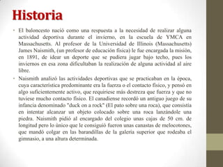 Historia
• El baloncesto nació como una respuesta a la necesidad de realizar alguna
actividad deportiva durante el invierno, en la escuela de YMCA en
Massachusetts. Al profesor de la Universidad de Illinois (Massachusetts)
James Naismith, (un profesor de educación física) le fue encargada la misión,
en 1891, de idear un deporte que se pudiera jugar bajo techo, pues los
inviernos en esa zona dificultaban la realización de alguna actividad al aire
libre.
• Naismith analizó las actividades deportivas que se practicaban en la época,
cuya característica predominante era la fuerza o el contacto físico, y pensó en
algo suficientemente activo, que requiriese más destreza que fuerza y que no
tuviese mucho contacto físico. El canadiense recordó un antiguo juego de su
infancia denominado "duck on a rock" (El pato sobre una roca), que consistía
en intentar alcanzar un objeto colocado sobre una roca lanzándole una
piedra. Naismith pidió al encargado del colegio unas cajas de 50 cm. de
longitud pero lo único que le consiguió fueron unas canastas de melocotones,
que mandó colgar en las barandillas de la galería superior que rodeaba el
gimnasio, a una altura determinada.

 