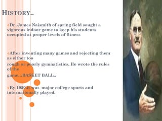 HISTORY..
Dr .James Naismith of spring field sought a
vigorous indoor game to keep his students
occupied at proper levels of fitness
After inventing many games and rejecting them
as either too
rough or poorly gymnatistics, He wrote the rules
of the
game…BASKET BALL..
By 1950,it was major college sports and
internationally played.
 