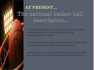 AT PRESENT…
•IN 1946,BASKET BALL ASSOCIATION OF AMERICA
WAS FORMED BY ORGANIZIBNG THE TOP
PROFFESSIONAL GAME.
•THREE SEASONS LATER THE BAA BECAME THE NBA
[NATIONAL BASKET BALL ASSOCIATIOBN]
•THEY LEAGUE IN THE WORLD FOR POPULARITY AND
SALARY AND TALENTS AND COMPETITIVE LEVELS.
 