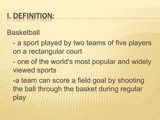 I. DEFINITION:
Basketball
- a sport played by two teams of five players
on a rectangular court
- one of the world's most popular and widely
viewed sports
-a team can score a field goal by shooting
the ball through the basket during regular
play
 