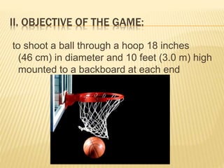II. OBJECTIVE OF THE GAME:
to shoot a ball through a hoop 18 inches
(46 cm) in diameter and 10 feet (3.0 m) high
mounted to a backboard at each end
 