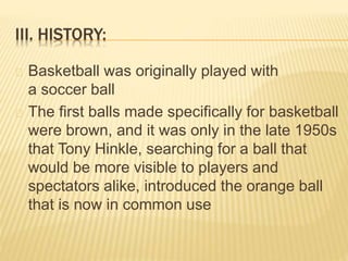 III. HISTORY:
Basketball was originally played with
a soccer ball
The first balls made specifically for basketball
were brown, and it was only in the late 1950s
that Tony Hinkle, searching for a ball that
would be more visible to players and
spectators alike, introduced the orange ball
that is now in common use
 