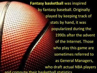 Fantasy basketball was inspired
by fantasy baseball. Originally
played by keeping track of
stats by hand, it was
popularized during the
1990s after the advent
of the Internet. Those
who play this game are
sometimes referred to
as General Managers,
who draft actual NBA players
 