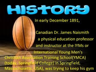                                  In early December 1891,               
             
                                  Canadian Dr. James Naismith
                                    a physical education professor
                                  and instructor at the IYMs or  
                                International Young Men's 
Christian Association Training School(YMCA) 
(today, Springfield College) in Springfield, 
Massachusetts, USA), was trying to keep his gym 
 