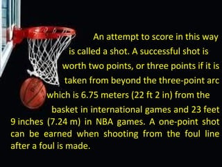 An attempt to score in this way
is called a shot. A successful shot is
worth two points, or three points if it is
taken from beyond the three-point arc
which is 6.75 meters (22 ft 2 in) from the
basket in international games and 23 feet
9 inches (7.24 m) in NBA games. A one-point shot
can be earned when shooting from the foul line
after a foul is made.
 