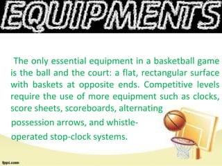 The only essential equipment in a basketball game
is the ball and the court: a flat, rectangular surface
with baskets at opposite ends. Competitive levels
require the use of more equipment such as clocks,
score sheets, scoreboards, alternating
possession arrows, and whistle-
operated stop-clock systems.
 