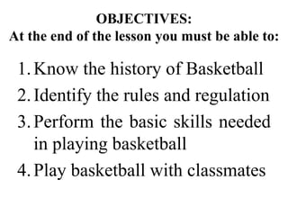 OBJECTIVES:
At the end of the lesson you must be able to:
1.Know the history of Basketball
2.Identify the rules and regulation
3.Perform the basic skills needed
in playing basketball
4.Play basketball with classmates
 