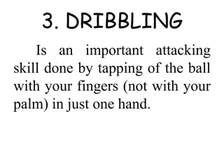 3. DRIBBLING
Is an important attacking
skill done by tapping of the ball
with your fingers (not with your
palm) in just one hand.
 