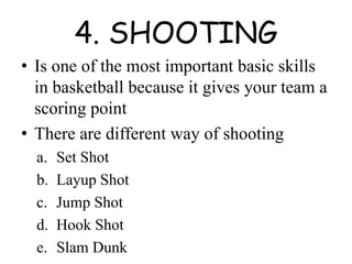 4. SHOOTING
• Is one of the most important basic skills
in basketball because it gives your team a
scoring point
• There are different way of shooting
a. Set Shot
b. Layup Shot
c. Jump Shot
d. Hook Shot
e. Slam Dunk
 