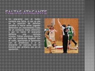  Un atacante con el balón
comete una falta, si con un pie
en la posición de defensa
jurídica o hacia atrás jugador
defensivo en movimiento trata
de un contacto (falta ofensiva)
y por lo tanto el atacante
obtiene una ventaja
injusta. Faltas ofensivas típicos
son los contactos ilegales con
el codo, apartando al oponente
con el antebrazo o si el
atacante se ejecuta con el
hombro por primera vez en el
oponente.
 