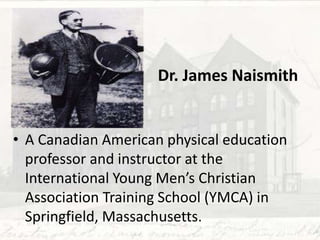 Dr. James Naismith
• A Canadian American physical education
professor and instructor at the
International Young Men’s Christian
Association Training School (YMCA) in
Springfield, Massachusetts.
 