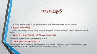 AdvantageS
As we know Basketball is one of the most popular sports in the world. Like other sports it also have some advantages.
BURNS CALORIES
Basketball involves running , dribbling , passing , rebounding , jumping and much more . Accordingly , an hour of basketball can burn 630-750
calories.
INCREASES FLEXIBILIT Y SPEED,AND AGILITY.
All movements involve in basketball improve these three key skills .
 IMPROVES COORDINATION
Basketball requires your feet legs arms and eyes all work together to win the game . Coordination is a skill that people often struggle with by
playing basketball. We are able to practice our coordination skills and learn to improve them.
 