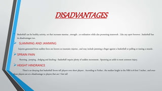 DISADVANTAGES
• Basketball can be healthy activity, on that increases stamina , strength , co-ordination while also promoting teamwork . Like any sport however , basketball has
its disadvantages too.
 SLAMMING AND JAMMING
Injuries generated from sudden force are known as traumatic injuries , and may include jamming a finger against a basketball or pulling or tearing a muscle.
SPRAIN PAIN
Running , jumping , dodging and ducking—basketball require plenty of sudden movements . Spraining an ankle is most common injury.
HEIGHT HINDRANCE
There’s no denying that basketball favors tall players over short players . According to Forbes , the median height in the NBA is 6 foot 7 inches , and even
those players are at a disadvantage to players that are 7 feet tall
 