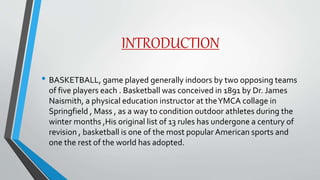 INTRODUCTION
• BASKETBALL, game played generally indoors by two opposing teams
of five players each . Basketball was conceived in 1891 by Dr. James
Naismith, a physical education instructor at theYMCA collage in
Springfield , Mass , as a way to condition outdoor athletes during the
winter months ,His original list of 13 rules has undergone a century of
revision , basketball is one of the most popular American sports and
one the rest of the world has adopted.
 