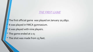 THE FIRST GAME
• The first official game was played on January 20,1892.
• It was played inYMCA gymnasium.
• It was played with nine players.
• The game ended at 1-0;
• The shot was made from 25 feet.
 