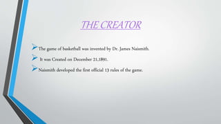 THE CREATOR
The game of basketball was invented by Dr. James Naismith.
It was Created on December 21,1891.
Naismith developed the first official 13 rules of the game.
 