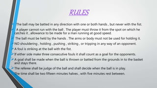 RULES
 The ball may be batted in any direction with one or both hands , but never with the fist.
 A player cannot run with the ball . The player must throw it from the spot on which he
catches it , allowance to be made for a man running at good speed.
 The ball must be held by the hands . The arms or body must not be used for holding it.
NO shouldering , holding , pushing , striking , or tripping in any way of an opponent.
A foul is striking at the ball with the fist.
If either side make three consecutive fouls it shall count as a goal for the opponents.
A goal shall be made when the ball is thrown or batted from the grounds in to the basket
and stays there.
The referee shall be judge of the ball and shall decide when the ball is in play.
The time shall be two fifteen minutes halves , with five minutes rest between.
 