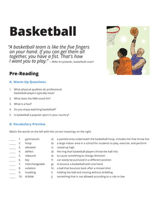B. Vocabulary Preview
Match the words on the left with the correct meanings on the right.
a) 
b) 
c) 
d) 
e) 
f) 
g) 
h) 
i) 
j) 
a painted area underneath the basketball hoop, includes the free throw line
a large indoor area in a school for students to play, exercise, and perform
raised up high
the ring that basketball players throw the ball into
to cause something to change direction
can easily be put/used in a different position
to bounce a basketball with one hand
a ball that bounces back after a missed shot
holding the ball and moving without dribbling
something that is not allowed according to a rule or law
gymnasium
hoop
elevated
deflect
rebound
key
interchangeable
violation
traveling
dribble
1.	
2.	
3.	
4.	
5.	
6.	
7.	
8.	
9.	
10.	
Basketball
Pre-Reading
A. Warm-Up Questions
1.	 What physical qualities do professional
basketball players typically have?
2.	 What does the NBA stand for?
3.	 What is a foul?
4.	 Do you enjoy watching basketball?
5.	 Is basketball a popular sport in your country?
“A basketball team is like the five fingers
on your hand. If you can get them all
together, you have a fist. That’s how
I want you to play.” —Mike Krzyzewski, basketball coach
 