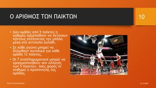 Ο ΑΡΙΘΜΟΣ ΤΩΝ ΠΑΙΚΤΩΝ
• Δύο ομάδες από 5 παίκτες η
καθεμία προσπαθούν να πετύχουν
πόντους στέλνοντας την μπάλα
μέσα στο αντίπαλο καλάθι.
• Σε κάθε αγώνα μπορεί να
δηλωθούν συνολικά για κάθε
ομάδα 12 παίκτες.
• Οι 7 αναπληρωματικοί μπορεί να
χρησιμοποιηθούν σαν αλλαγές
των 5 παικτών, όσες φορές το
επιθυμεί ο προπονητής της
ομάδας.
31/3/2020Φωτεινή Γριτσοπούλου
10
 