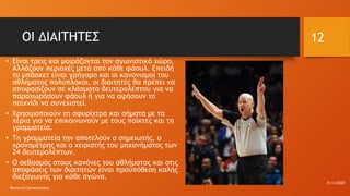 ΟΙ ΔΙΑΙΤΗΤΕΣ
• Είναι τρεις και μοιράζονται τον αγωνιστικό χώρο.
Αλλάζουν περιοχές μετά από κάθε φάουλ. Επειδή
το μπάσκετ είναι γρήγορο και οι κανονισμοί του
αθλήματος πολύπλοκοι, οι διαιτητές θα πρέπει να
αποφασίζουν σε κλάσματα δευτερολέπτου για να
παραχωρήσουν φάουλ ή για να αφήσουν το
παιχνίδι να συνεχιστεί.
• Χρησιμοποιούν τη σφυρίχτρα και σήματα με τα
χέρια για να επικοινωνούν με τους παίκτες και τη
γραμματεία.
• Τη γραμματεία την αποτελούν ο σημειωτής, ο
χρονομέτρης και ο χειριστής του μηχανήματος των
24 δευτερολέπτων.
• Ο σεβασμός στους κανόνες του αθλήματος και στις
αποφάσεις των διαιτητών είναι προϋπόθεση καλής
διεξαγωγής για κάθε αγώνα.
31/3/2020
Φωτεινή Γριτσοπούλου
12
 