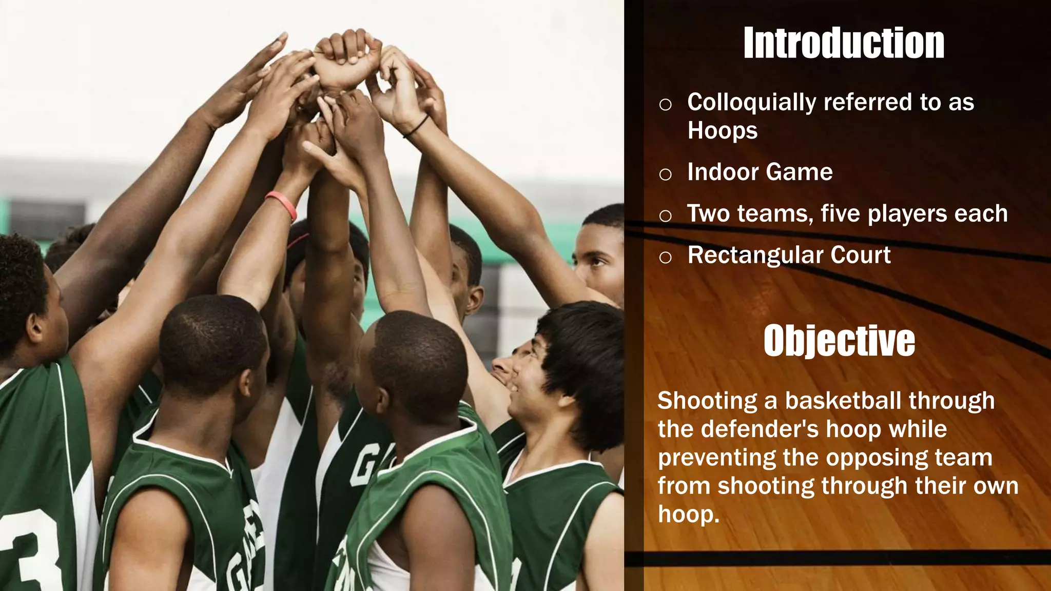 Introduction
o Colloquially referred to as
Hoops
o Indoor Game
o Two teams, five players each
o Rectangular Court
Objective
Shooting a basketball through
the defender's hoop while
preventing the opposing team
from shooting through their own
hoop.
 