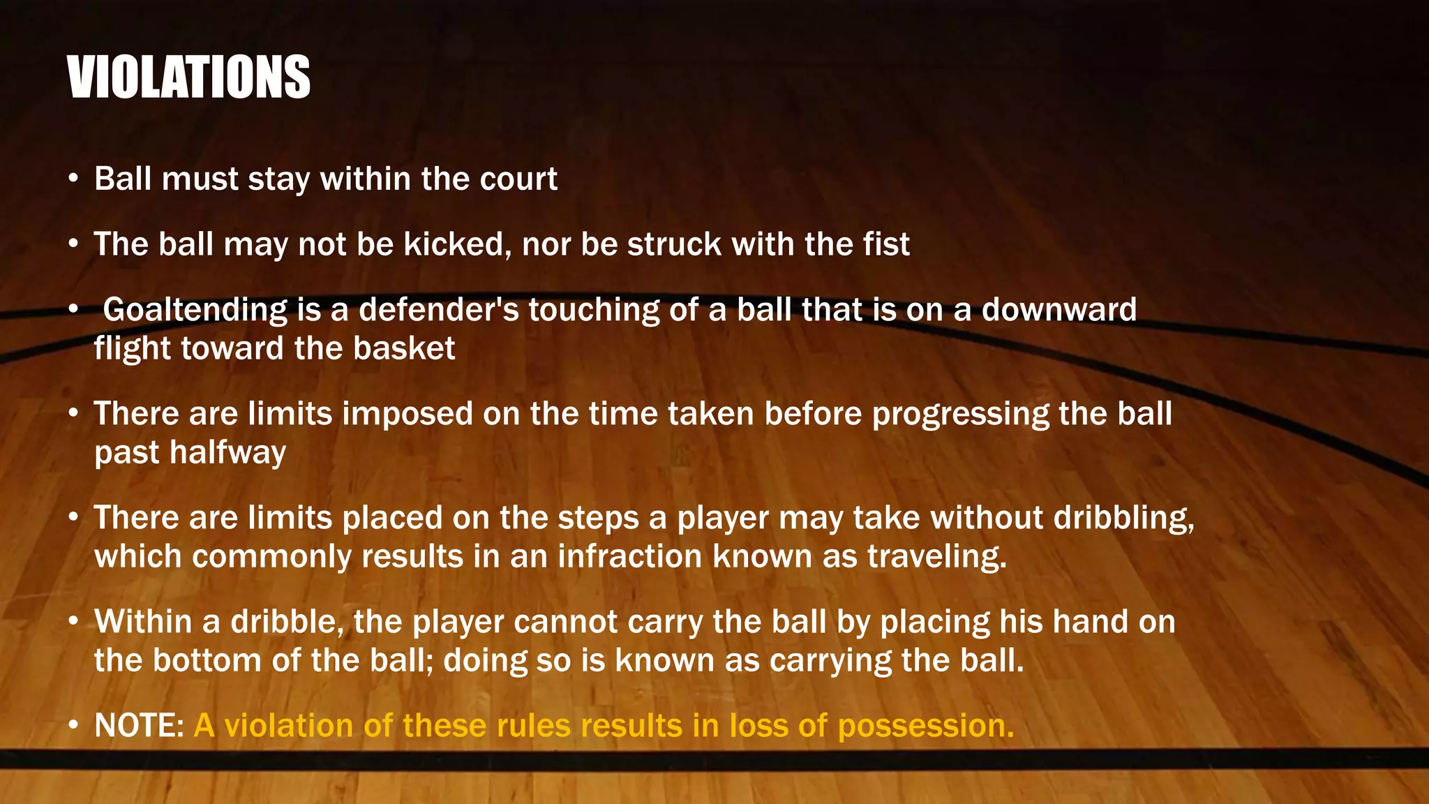 VIOLATIONS
• Ball must stay within the court
• The ball may not be kicked, nor be struck with the fist
• Goaltending is a defender's touching of a ball that is on a downward
flight toward the basket
• There are limits imposed on the time taken before progressing the ball
past halfway
• There are limits placed on the steps a player may take without dribbling,
which commonly results in an infraction known as traveling.
• Within a dribble, the player cannot carry the ball by placing his hand on
the bottom of the ball; doing so is known as carrying the ball.
• NOTE: A violation of these rules results in loss of possession.
 