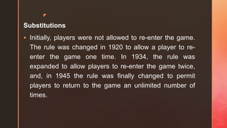 z
Substitutions
 Initially, players were not allowed to re-enter the game.
The rule was changed in 1920 to allow a player to re-
enter the game one time. In 1934, the rule was
expanded to allow players to re-enter the game twice,
and, in 1945 the rule was finally changed to permit
players to return to the game an unlimited number of
times.
 