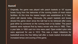 z
Baskets
 Originally, the game was played with peach baskets or 18” square
boxes hung from the balconies of the running tracks of most indoor
facilities. At this time the basket height was established at 10 feet,
which still stands today. Obviously, the peach baskets and boxes
slowed the game down since the ball had to be retrieved after every
goal either by someone on the running track or by ladder. The peach
baskets were replaced first by heavy woven wire rims in 1892. Then,
a year later, in 1893 cast iron rims were used. Open ended nylon nets
were approved for use in 1912. This was a major milestone for
basketball since the free falling ball after a made basket dramatically
increased tempo and scoring of the game.
 