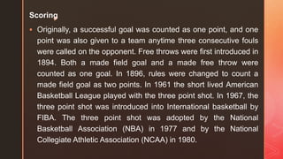 z
Scoring
 Originally, a successful goal was counted as one point, and one
point was also given to a team anytime three consecutive fouls
were called on the opponent. Free throws were first introduced in
1894. Both a made field goal and a made free throw were
counted as one goal. In 1896, rules were changed to count a
made field goal as two points. In 1961 the short lived American
Basketball League played with the three point shot. In 1967, the
three point shot was introduced into International basketball by
FIBA. The three point shot was adopted by the National
Basketball Association (NBA) in 1977 and by the National
Collegiate Athletic Association (NCAA) in 1980.
 