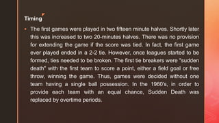 z
Timing
 The first games were played in two fifteen minute halves. Shortly later
this was increased to two 20-minutes halves. There was no provision
for extending the game if the score was tied. In fact, the first game
ever played ended in a 2-2 tie. However, once leagues started to be
formed, ties needed to be broken. The first tie breakers were "sudden
death" with the first team to score a point, either a field goal or free
throw, winning the game. Thus, games were decided without one
team having a single ball possession. In the 1960's, in order to
provide each team with an equal chance, Sudden Death was
replaced by overtime periods.
 