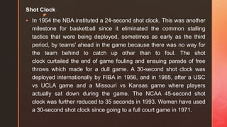 z
Shot Clock
 In 1954 the NBA instituted a 24-second shot clock. This was another
milestone for basketball since it eliminated the common stalling
tactics that were being deployed, sometimes as early as the third
period, by teams' ahead in the game because there was no way for
the team behind to catch up other than to foul. The shot
clock curtailed the end of game fouling and ensuing parade of free
throws which made for a dull game. A 30-second shot clock was
deployed internationally by FIBA in 1956, and in 1985, after a USC
vs UCLA game and a Missouri vs Kansas game where players
actually sat down during the game. The NCAA 45-second shot
clock was further reduced to 35 seconds in 1993. Women have used
a 30-second shot clock since going to a full court game in 1971.
 