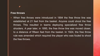 z
Free throws
 When free throws were introduced in 1894 the free throw line was
established at 21 feet from the basket. Anyone could shoot the free
throws. This resulted in teams deploying specialized free throw
shooters. A year later, in 1895, the free throw line was moved closer,
to a distance of fifteen feet from the basket. In 1924, the free throw
rule was amended which required the player who was fouled to shoot
the free throws.
 