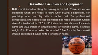 z
Basketball Facilities and Equipment
 Ball - most important thing for training is the ball. There are certain
guidelines which one needs to follow when buying a basketball. For
practicing, one can play with a rubber ball. For professional
competitions, one needs to use an inflated ball made of leather. Official
size of a basketball is 29.5 to 30 inches in circumference for men's
game and 28.5 inches in circumference for women's game. It should
weigh 18 to 22 ounces. When bounced off 6 feet from the floor, a well
inflated ball should bounce 49 to 54 inches in height.
 
