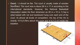 z
 Court – it should be flat. The court is usually made of wooden
floorboard. The court size is about 28 m x 17 m according to the
international standards. However, the National Basketball
Association states the floor dimension as 29 m x 15 m. It has a
steel basket with net and backboard hang over each end of the
court. At almost all levels of competition, the top of the rim is
exactly 10 ft.(3.05m) above the court and 4 ft.(1.2 m) inside the
baseline
 