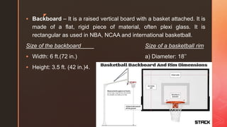 z
 Backboard – It is a raised vertical board with a basket attached. It is
made of a flat, rigid piece of material, often plexi glass. It is
rectangular as used in NBA, NCAA and international basketball.
Size of the backboard Size of a basketball rim
 Width: 6 ft.(72 in.) a) Diameter: 18’’
 Height: 3.5 ft. (42 in.)4.
 