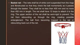 z
 Basket net – The nets shall be of white cord suspended from the rings
and constructed so that they check the ball momentarily as it passes
through the basket. They shall be no less than 400 mm and no more
than 450 mm in length. The net shall have 12 loops to attach it to the
ring. The upper section of the net shall be semi-rigid to prevent: The
net from rebounding up through the ring, creating possible
entanglement. The ball from becoming trapped in the net or
rebounding back out of the net.
 