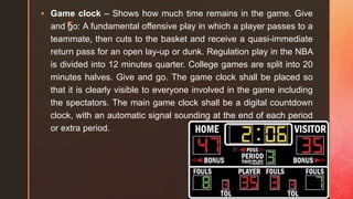 z
 Game clock – Shows how much time remains in the game. Give
and go: A fundamental offensive play in which a player passes to a
teammate, then cuts to the basket and receive a quasi-immediate
return pass for an open lay-up or dunk. Regulation play in the NBA
is divided into 12 minutes quarter. College games are split into 20
minutes halves. Give and go. The game clock shall be placed so
that it is clearly visible to everyone involved in the game including
the spectators. The main game clock shall be a digital countdown
clock, with an automatic signal sounding at the end of each period
or extra period.
 