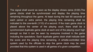 z
The signal shall sound as soon as the display shows zeros (0:00).The
game clocks shall be synchronized and display the playing time
remaining throughout the game. At least during the last 60 seconds of
each period or extra period, the playing time remaining shall be
indicated to the one-tenth (1/10) of a second. If the main game clock is
placed above the center of the playing court, there shall be a
synchronized duplicate game clock at each end of the playing court high
enough so that it can be seen by everyone involved in the game
including the spectators. Each duplicate game clock shall indicate both
the score and the playing time remaining. A whistle-controlled time
system used by the officials to stop the game clock may be used
provided that this system is used in all games of a given competition.
 