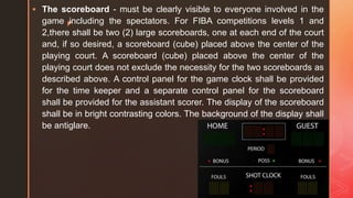 z
 The scoreboard - must be clearly visible to everyone involved in the
game including the spectators. For FIBA competitions levels 1 and
2,there shall be two (2) large scoreboards, one at each end of the court
and, if so desired, a scoreboard (cube) placed above the center of the
playing court. A scoreboard (cube) placed above the center of the
playing court does not exclude the necessity for the two scoreboards as
described above. A control panel for the game clock shall be provided
for the time keeper and a separate control panel for the scoreboard
shall be provided for the assistant scorer. The display of the scoreboard
shall be in bright contrasting colors. The background of the display shall
be antiglare.
 
