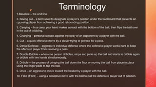 z
Terminology
1.Baseline – the end line
2. Boxing out – a term used to designate a player’s position under the backboard that prevents an
opposing player from achieving a good rebounding position.
3. Carrying – In a carry, your hand makes contact with the bottom of the ball, then flips the ball over
in the act of dribbling.
4. Charging – personal contact against the body of an opponent by a player with the ball.
5. Cut – a quick offensive move by a player trying to get free for a pass.
6. Denial Defense – aggressive individual defense where the defensive player works hard to keep
the offensive player from receiving a pass.
7. Double Dribble – when one person dribbles, stops and picks up the ball and starts to dribble again
or dribble with two hands simultaneously.
8. Dribble – the process of bringing the ball down the floor or moving the ball from place to place
using the finger pads to tap the ball.
9. Drive – an aggressive move toward the basket by a player with the ball.
10. Fake (Feint) – using a deceptive move with the ball to pull the defensive player out of position.
 