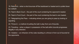 z
18. Rebound – when a shot bounces off the backboard or basket and is pulled down
by a player.
19. Team’s Back Court – the part of the court containing the opponent’s basket.
20. Team’s Front Court – the part of the court containing the team’s own basket.
21. Telegraphing the Pass – indicating where you are going to pass by looking or
signaling.
22. Throw-in – a method of putting the ball in play from out of bounds.
23. Traveling – when a player in possession of the ball within bounds progresses
illegally in any direction.
24. Violation – an infraction of the rules resulting in a throw-in from out of bounds for
the opponents.
 