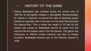 z HISTORY OF THE GAME
 History Basketball was invented during the school year of
1891-92 at Springfield College in Springfield, Massachusetts.
Dr. James A. Naismith conceived the idea of attaching peach
baskets at opposite ends of the gym on the track that encircled
the playing floor. This is where the height of 10 feet for the
basket was arrived at. Basketball derives its name from the
original ball and basket used in the first games. The game was
introduced in YMCA’s across America and also to foreign
countries. Basketball became part of the Olympic Games in
1936.
 